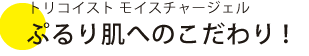 トリコイストモイスチャージェル　ぷるり肌へのこだわり！