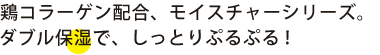 鶏コラーゲンは以降、モイスチャーシリーズ。ダブル保湿で、しっとりぷるぷる！