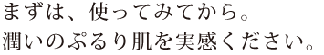 まずは、使ってみてから。潤いのぷるり肌を実感ください。