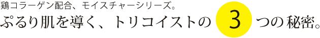 ぷるり肌へ導く、トリコイストの3つの秘密。