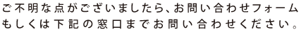 ご不明な点がございましたら、お問い合わせフォームもしくは下記の窓口までお問い合わせください。