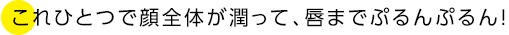 これひとつで顔全体が潤って、唇までぷるんぷるん!