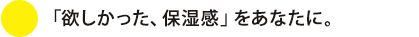 「欲しかった、保湿感」をあなたに。