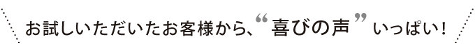 たくさんのお客様から、喜びの声いっぱい！