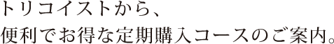 トリコイストから、便利でお得な定期購入コースのご案内。