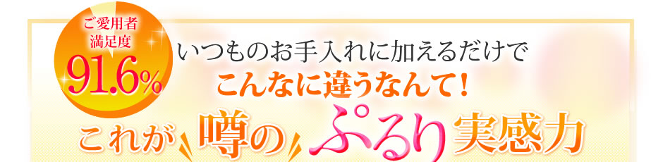 ご愛用者満足度91.6％！いつものお手入れに加えるだけでこんなに違うなんて！これが噂のぷるり実感力