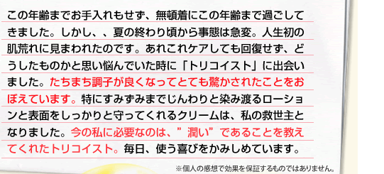 この年齢までお手入れもせず、無頓着にこの年齢まで過ごしてきました。しかし、、夏の終わり頃から事態は急変。人生初の肌荒れに見まわれたのです。あれこれケアしても回復せず、どうしたものかと思い悩んでいた時に「トリコイスト」に出会いました。たちまち調子が良くなってとても驚かされたことをおぼえています。特にすみずみまでじんわりと染み渡るローションと表面をしっかりと守ってくれるクリームは、私の救世主となりました。今の私に必要なのは、”潤い”であることを教えてくれたトリコイスト。毎日、使う喜びをかみしめています。
