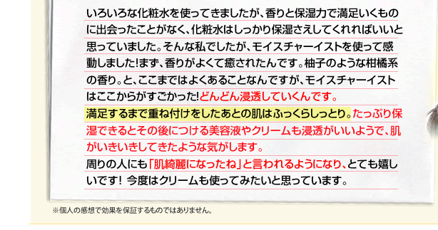 いろいろな化粧水を使ってきましたが、香りと保湿力で満足いくものに出会ったことがなく、化粧水はしっかり保湿さえしてくれればいいと思っていました。そんな私でしたが、モイスチャーイストを使って感動しました！まず、香りがよくて癒されたんです。柚子のような柑橘系の香り。と、ここまではよくあることなんですが、モイスチャーイストはここからがすごかった！どんどん浸透していくんです。
満足するまで重ね付けをしたあとの肌はふっくらしっとり。たっぷり保 湿できるとその後につける美容液やクリームも浸透がいいようで、肌がいきいきしてきたような気がします。
周りの人にも「肌綺麗になったね」と言われるようになり、とても嬉しいです！今度はクリームも使ってみたいと思っています。