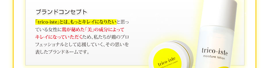 ブランドコンセプト/「trico-iste」とは、もっとキレイになりたいと思っている女性に鶏が秘めた「美」の成分によって
キレイになっていただくため、私たちが鶏のプロフェッショナルとして応援していく、その思いを表したブランドネームです。