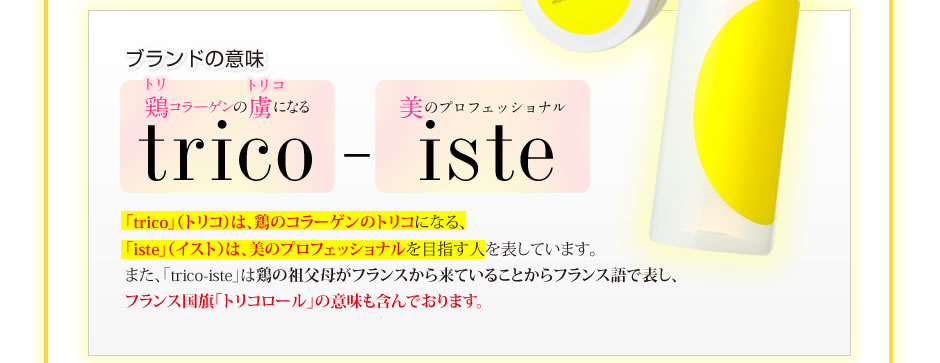 ブランドの意味/「鶏(トリ)コラーゲンの虜（トリコ）になる」「美のプロフェッショナル」「trico」（トリコ）は、鶏のコラーゲンのトリコになる、「iste」（イスト）は、美のプロフェッショナルを目指す人を表しています。また、「trico-iste」は鶏の祖父母がフランスから来ていることからフランス語で表し、フランス国旗「トリコロール」の意味も含んでおります。