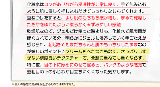 化粧水はコクがありながら浸透性が非常に良く、手で包み込むように肌に優しく押し込むだけでしっかりなじんでくれます。重ねづけをすると、より肌のもちもち感が増し、まるで乾燥したお餅をゆでたように柔らかくみずみずしい感触！乾燥肌なので、ジェルだけ使った時よりも、化粧水で肌表面がほぐされている分、明らかにジェルも浸透していく手ごたえが感じられ、朝起きてもまだちゃんと肌のもっちりしたままなのが嬉しいポイント♪クリームもべたつきもなく、さっぱりしすぎない調度良いテクスチャーで、全顔に重ねても重くならず、特に夜、目の下に厚めにのせて寝ると、パックのような感覚で翌朝目の下の小じわが目立ちにくくなった気がします。