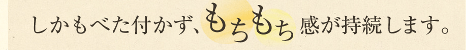 ベタつかず、もちもち感が持続します。