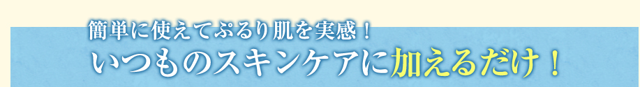 簡単に使えてぷるり肌を実感！いつものスキンケアに加えるだけ！