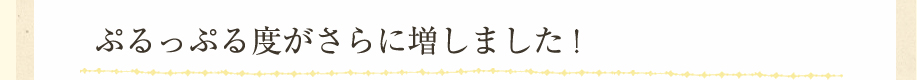 ぷるっぷる度がさらに増しました！