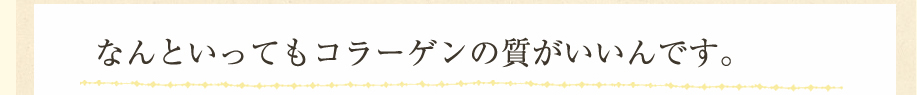 なんといってもコラーゲンの質がいいんです。