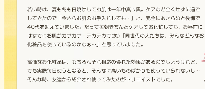 高価なお化粧品は、もちろんそれ相応の優れた効果があるのでしょうけれど、でも実際毎日使うとなると、そんなに高いものばかりも使っていられない。そんな時トリコイストに出会いました。