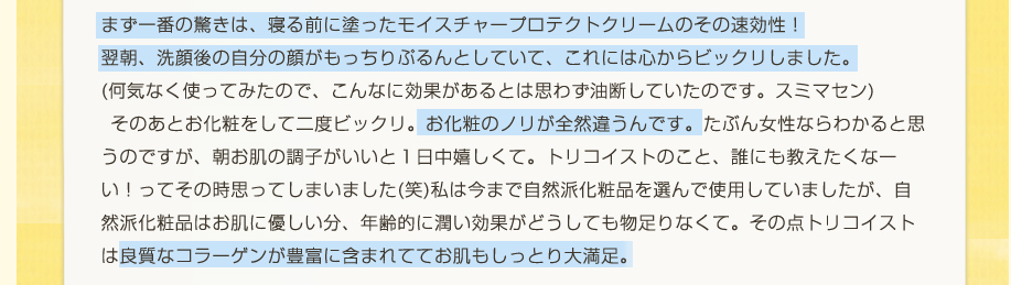 まず一番の驚きは、寝る前に塗ったモイスチャープロテクトクリームのその速効性！翌朝、洗顔後の自分の顔がもっちりぷるんとしていて、これには心からビックリしました。