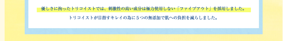 優しさに拘ったトリコイストでは、刺激性の高い成分は極力使用しない「ファイブアウト」を採用しました。トリコイストが目指すキレイの為に５つの無添加で肌への負担を減らしました。