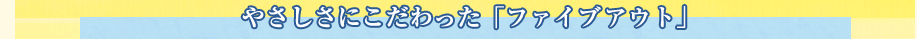 やさしさにこだわった「ファイブアウト」