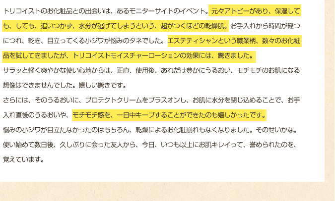 エステティシャンという職業柄、数々のお化粧品を試してきましたが、トリコイストモイスチャーローションの効果には、驚きました。