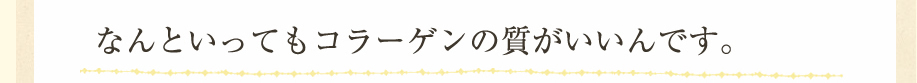 なんといってもコラーゲンの質がいいんです。
