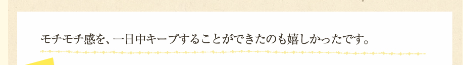 モチモチ感を、一日中キープすることができたのも嬉しかったです。