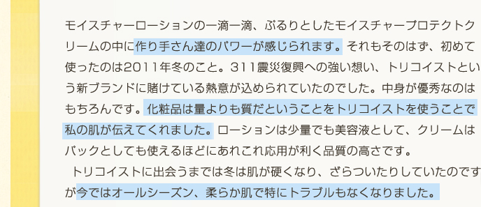 トリコイストに出会うまでは冬は肌が硬くなり、ざらついたりしていたのですが今ではオールシーズン、柔らか肌で特にトラブルもなくなりました。