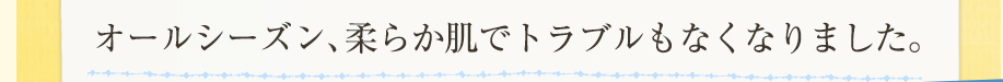 オールシーズン、柔らか肌でトラブルもなくなりました。