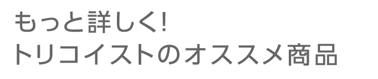 もっと詳しく！ トリコイストのオススメ商品