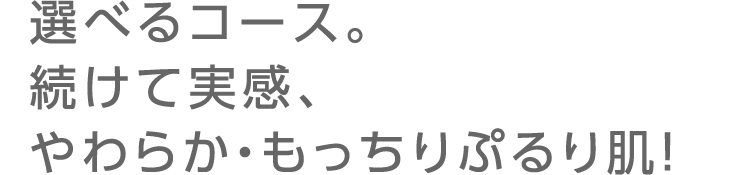 選べるコース。続けて実感、やわらか・もっちりぷるり肌！