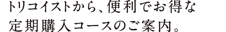 トリコイストから、便利でお得な定期購入コースのご案内。