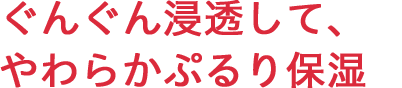 ぐんぐん浸透して、やわらかぷるり保湿